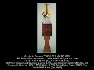 Constantin Brancusi TORSO OF A YOUNG MAN
1924. Bronze on stone and wood bases; combined figure and bases
40-3/8" × 20" × 18-1/4" (102.4 × 50.5 × 46.1 cm).
Hirshhorn Museum and Sculpture Garden, Smithsonian Institution, Washington, DC. Gift
of Joseph H. Hirshhorn 1966 (HMSG 66.61). © 2016 Artists Rights Society (ARS), New
York/ADAGP, Paris. [Fig. 32-27]
 