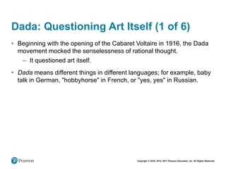 Copyright © 2018, 2014, 2011 Pearson Education, Inc. All Rights Reserved
Dada: Questioning Art Itself (1 of 6)
• Beginning with the opening of the Cabaret Voltaire in 1916, the Dada
movement mocked the senselessness of rational thought.
– It questioned art itself.
• Dada means different things in different languages; for example, baby
talk in German, "hobbyhorse" in French, or "yes, yes" in Russian.
 