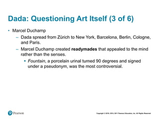 Copyright © 2018, 2014, 2011 Pearson Education, Inc. All Rights Reserved
Dada: Questioning Art Itself (3 of 6)
• Marcel Duchamp
– Dada spread from Zürich to New York, Barcelona, Berlin, Cologne,
and Paris.
– Marcel Duchamp created readymades that appealed to the mind
rather than the senses.
 Fountain, a porcelain urinal turned 90 degrees and signed
under a pseudonym, was the most controversial.
 