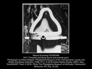 Marcel Duchamp FOUNTAIN
1917. Porcelain plumbing fixture and enamel paint.
Photograph by Alfred Stieglitz. Philadelphia Museum of Art, Pennsylvania. Louise and
Walter Arensberg Collection (1998-74-1). © 2016 Artists Rights Society (ARS), New
York/ADAGP, Paris. © 2016. Photo The Philadelphia Museum of Art/Scala, Florence/Art
Resource, NY. [Fig. 32-29]
 