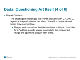 Copyright © 2018, 2014, 2011 Pearson Education, Inc. All Rights Reserved
Dada: Questioning Art Itself (4 of 6)
• Marcel Duchamp
– The artist again challenged the French art world with L.H.O.O.Q.,
a postcard reproduction of the Mona Lisa with a mustache and
beard drawn on her face.
 The phonetic sounds of the title translates politely to "she's hot
for it," adding a crude sexual innuendo to the cheapened
image and spawning disgust from critics.
 