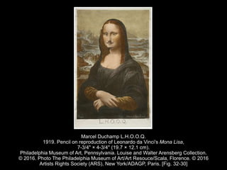Marcel Duchamp L.H.O.O.Q.
1919. Pencil on reproduction of Leonardo da Vinci's Mona Lisa,
7-3/4" × 4-3/4" (19.7 × 12.1 cm).
Philadelphia Museum of Art, Pennsylvania. Louise and Walter Arensberg Collection.
© 2016. Photo The Philadelphia Museum of Art/Art Resouce/Scala, Florence. © 2016
Artists Rights Society (ARS), New York/ADAGP, Paris. [Fig. 32-30]
 