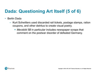 Copyright © 2018, 2014, 2011 Pearson Education, Inc. All Rights Reserved
Dada: Questioning Art Itself (5 of 6)
• Berlin Dada
– Kurt Schwitters used discarded rail tickets, postage stamps, ration
coupons, and other detritus to create visual poetry.
 Merzbild 5B in particular includes newspaper scraps that
comment on the postwar disorder of defeated Germany.
 
