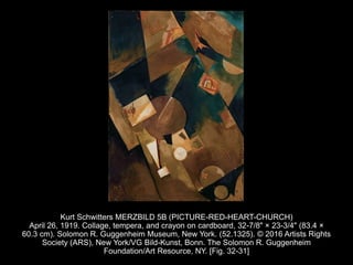 Kurt Schwitters MERZBILD 5B (PICTURE-RED-HEART-CHURCH)
April 26, 1919. Collage, tempera, and crayon on cardboard, 32-7/8" × 23-3/4" (83.4 ×
60.3 cm). Solomon R. Guggenheim Museum, New York. (52.1325). © 2016 Artists Rights
Society (ARS), New York/VG Bild-Kunst, Bonn. The Solomon R. Guggenheim
Foundation/Art Resource, NY. [Fig. 32-31]
 
