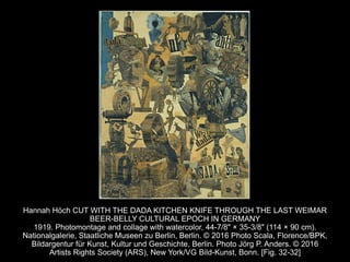 Hannah Höch CUT WITH THE DADA KITCHEN KNIFE THROUGH THE LAST WEIMAR
BEER-BELLY CULTURAL EPOCH IN GERMANY
1919. Photomontage and collage with watercolor, 44-7/8" × 35-3/8" (114 × 90 cm).
Nationalgalerie, Staatliche Museen zu Berlin, Berlin. © 2016 Photo Scala, Florence/BPK,
Bildargentur für Kunst, Kultur und Geschichte, Berlin. Photo Jörg P. Anders. © 2016
Artists Rights Society (ARS), New York/VG Bild-Kunst, Bonn. [Fig. 32-32]
 
