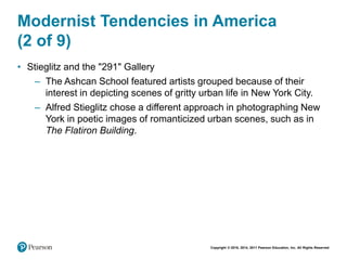 Copyright © 2018, 2014, 2011 Pearson Education, Inc. All Rights Reserved
Modernist Tendencies in America
(2 of 9)
• Stieglitz and the "291" Gallery
– The Ashcan School featured artists grouped because of their
interest in depicting scenes of gritty urban life in New York City.
– Alfred Stieglitz chose a different approach in photographing New
York in poetic images of romanticized urban scenes, such as in
The Flatiron Building.
 