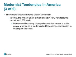 Copyright © 2018, 2014, 2011 Pearson Education, Inc. All Rights Reserved
Modernist Tendencies in America
(3 of 9)
• The Armory Show and Home-Grown Modernism
– In 1913, the Armory Show exhibit landed in New York featuring
more than 1,600 works.
 Matisse and Duchamp displayed works that caused a public
outcry, wherein civic leaders called for a morals commission to
investigate the show.
 