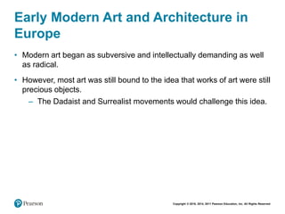 Copyright © 2018, 2014, 2011 Pearson Education, Inc. All Rights Reserved
Early Modern Art and Architecture in
Europe
• Modern art began as subversive and intellectually demanding as well
as radical.
• However, most art was still bound to the idea that works of art were still
precious objects.
– The Dadaist and Surrealist movements would challenge this idea.
 