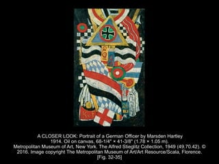 A CLOSER LOOK: Portrait of a German Officer by Marsden Hartley
1914. Oil on canvas, 68-1/4" × 41-3/8" (1.78 × 1.05 m).
Metropolitan Museum of Art, New York. The Alfred Stieglitz Collection, 1949 (49.70.42). ©
2016. Image copyright The Metropolitan Museum of Art/Art Resource/Scala, Florence.
[Fig. 32-35]
 