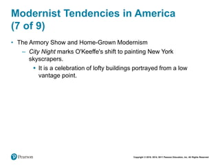 Copyright © 2018, 2014, 2011 Pearson Education, Inc. All Rights Reserved
Modernist Tendencies in America
(7 of 9)
• The Armory Show and Home-Grown Modernism
– City Night marks O'Keeffe's shift to painting New York
skyscrapers.
 It is a celebration of lofty buildings portrayed from a low
vantage point.
 