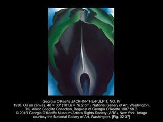 Georgia O'Keeffe JACK-IN-THE-PULPIT, NO. IV
1930. Oil on canvas, 40 × 30″ (101.6 × 76.2 cm). National Gallery of Art, Washington,
DC. Alfred Stieglitz Collection, Bequest of Georgia O'Keeffe 1987.58.3.
© 2016 Georgia O'Keeffe Museum/Artists Rights Society (ARS), New York. Image
courtesy the National Gallery of Art, Washington. [Fig. 32-37]
 