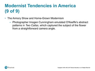 Copyright © 2018, 2014, 2011 Pearson Education, Inc. All Rights Reserved
Modernist Tendencies in America
(9 of 9)
• The Armory Show and Home-Grown Modernism
– Photographer Imogen Cunningham emulated O'Keeffe's abstract
patterns in Two Callas, which captured the subject of the flower
from a straightforward camera angle.
 