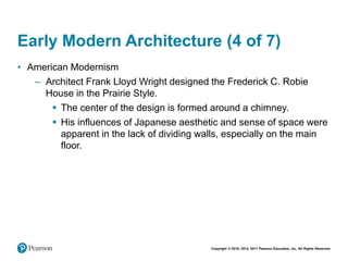 Copyright © 2018, 2014, 2011 Pearson Education, Inc. All Rights Reserved
Early Modern Architecture (4 of 7)
• American Modernism
– Architect Frank Lloyd Wright designed the Frederick C. Robie
House in the Prairie Style.
 The center of the design is formed around a chimney.
 His influences of Japanese aesthetic and sense of space were
apparent in the lack of dividing walls, especially on the main
floor.
 