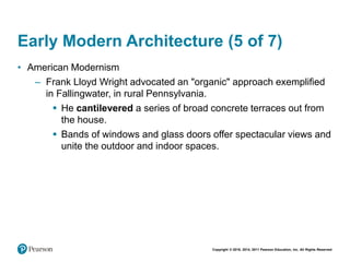 Copyright © 2018, 2014, 2011 Pearson Education, Inc. All Rights Reserved
Early Modern Architecture (5 of 7)
• American Modernism
– Frank Lloyd Wright advocated an "organic" approach exemplified
in Fallingwater, in rural Pennsylvania.
 He cantilevered a series of broad concrete terraces out from
the house.
 Bands of windows and glass doors offer spectacular views and
unite the outdoor and indoor spaces.
 