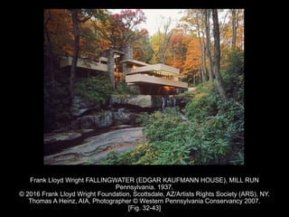 Frank Lloyd Wright FALLINGWATER (EDGAR KAUFMANN HOUSE), MILL RUN
Pennsylvania. 1937.
© 2016 Frank Lloyd Wright Foundation, Scottsdale, AZ/Artists Rights Society (ARS), NY.
Thomas A Heinz, AIA, Photographer © Western Pennsylvania Conservancy 2007.
[Fig. 32-43]
 