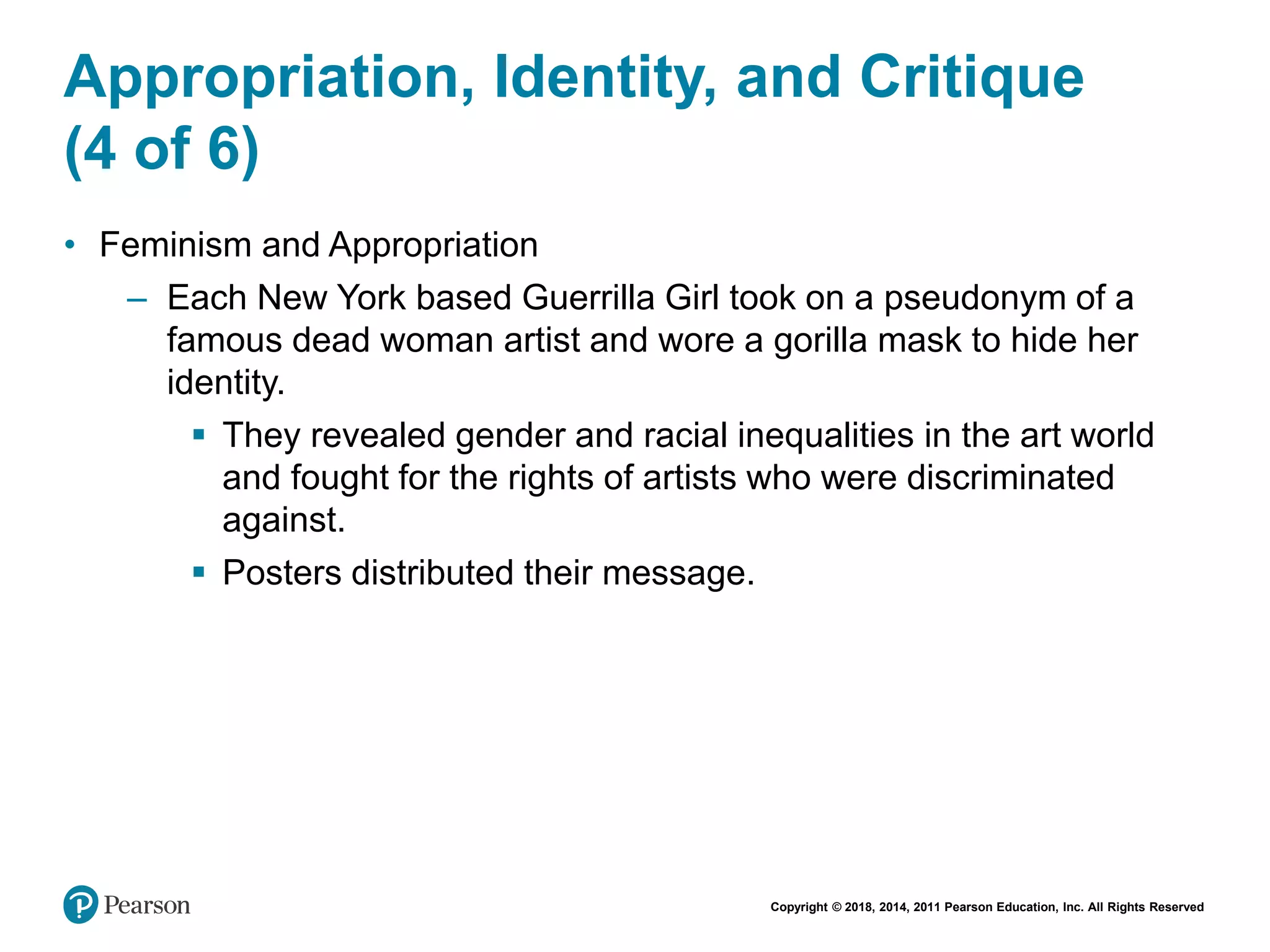 Copyright © 2018, 2014, 2011 Pearson Education, Inc. All Rights Reserved
Appropriation, Identity, and Critique
(4 of 6)
• Feminism and Appropriation
– Each New York based Guerrilla Girl took on a pseudonym of a
famous dead woman artist and wore a gorilla mask to hide her
identity.
 They revealed gender and racial inequalities in the art world
and fought for the rights of artists who were discriminated
against.
 Posters distributed their message.
 
