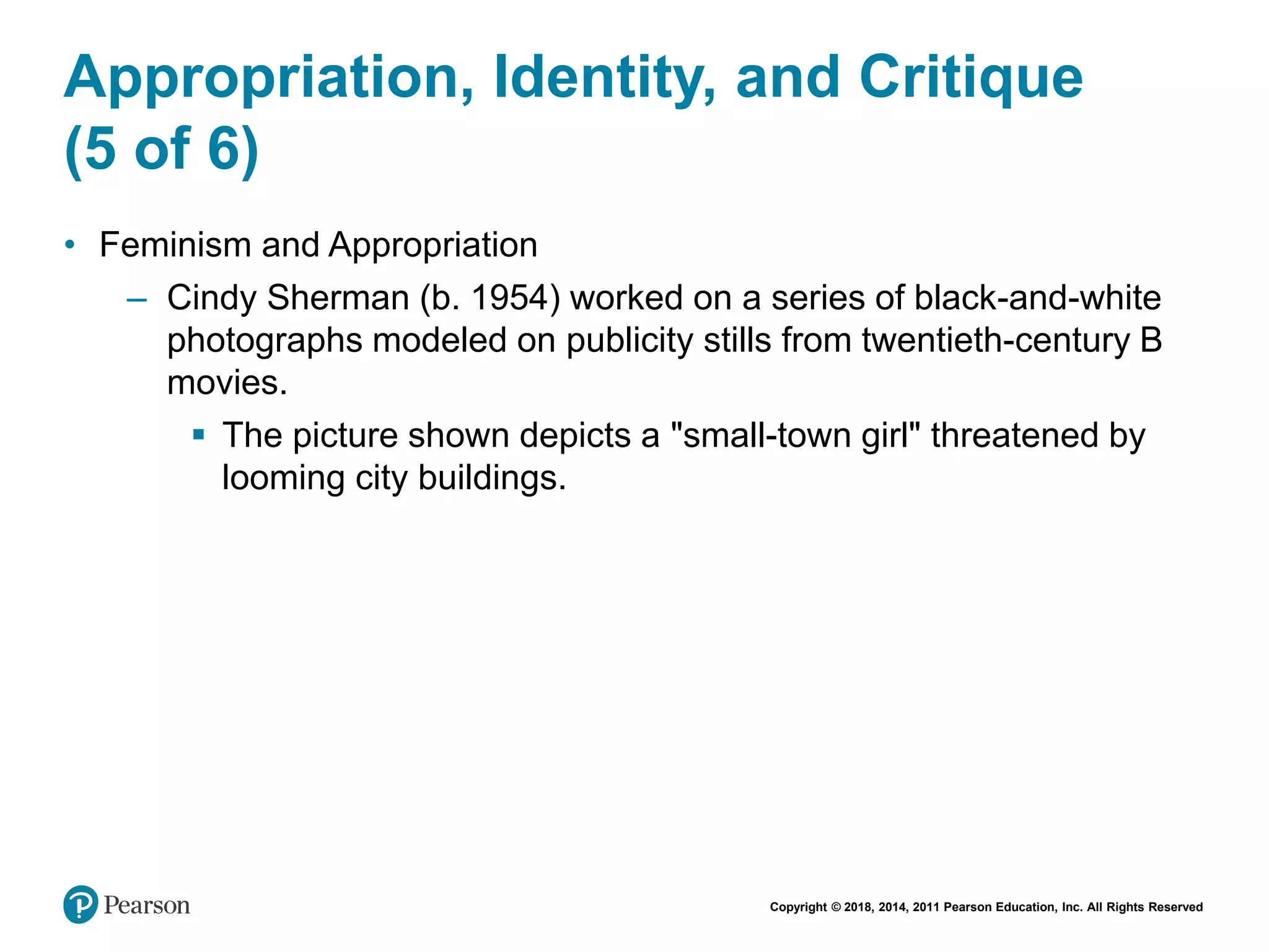 Copyright © 2018, 2014, 2011 Pearson Education, Inc. All Rights Reserved
Appropriation, Identity, and Critique
(5 of 6)
• Feminism and Appropriation
– Cindy Sherman (b. 1954) worked on a series of black-and-white
photographs modeled on publicity stills from twentieth-century B
movies.
 The picture shown depicts a "small-town girl" threatened by
looming city buildings.
 
