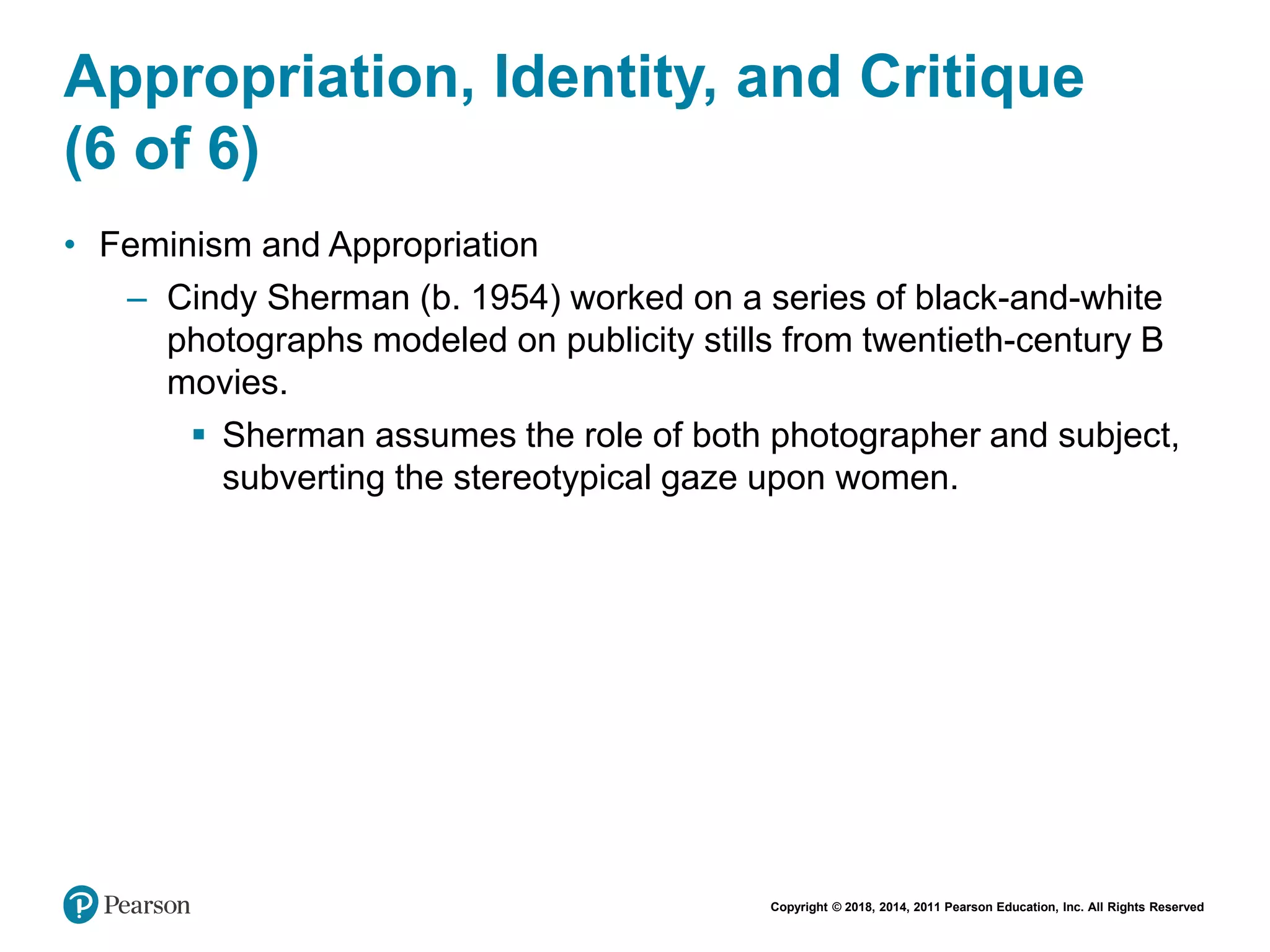 Copyright © 2018, 2014, 2011 Pearson Education, Inc. All Rights Reserved
Appropriation, Identity, and Critique
(6 of 6)
• Feminism and Appropriation
– Cindy Sherman (b. 1954) worked on a series of black-and-white
photographs modeled on publicity stills from twentieth-century B
movies.
 Sherman assumes the role of both photographer and subject,
subverting the stereotypical gaze upon women.
 