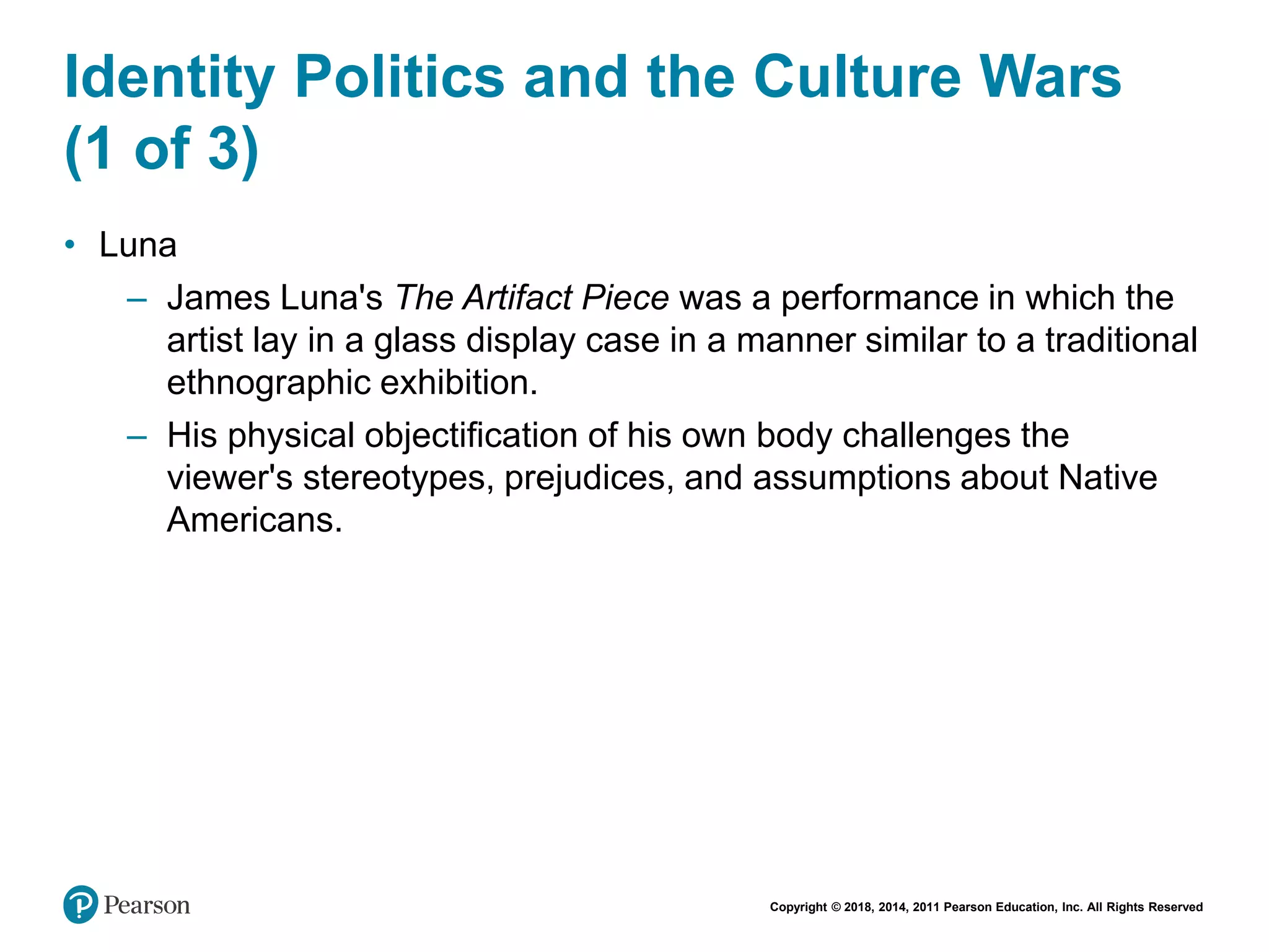 Copyright © 2018, 2014, 2011 Pearson Education, Inc. All Rights Reserved
Identity Politics and the Culture Wars
(1 of 3)
• Luna
– James Luna's The Artifact Piece was a performance in which the
artist lay in a glass display case in a manner similar to a traditional
ethnographic exhibition.
– His physical objectification of his own body challenges the
viewer's stereotypes, prejudices, and assumptions about Native
Americans.
 