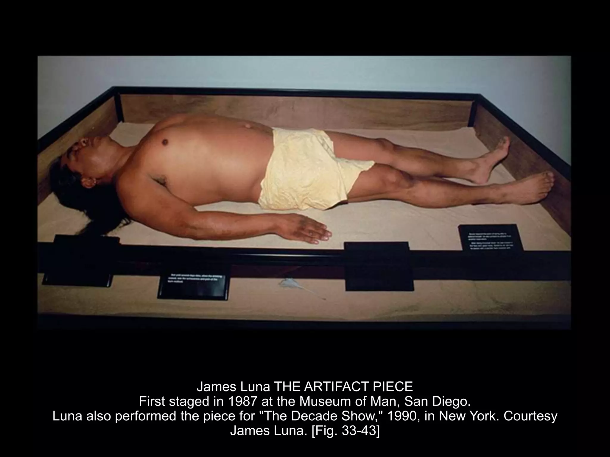 James Luna THE ARTIFACT PIECE
First staged in 1987 at the Museum of Man, San Diego.
Luna also performed the piece for "The Decade Show," 1990, in New York. Courtesy
James Luna. [Fig. 33-43]
 