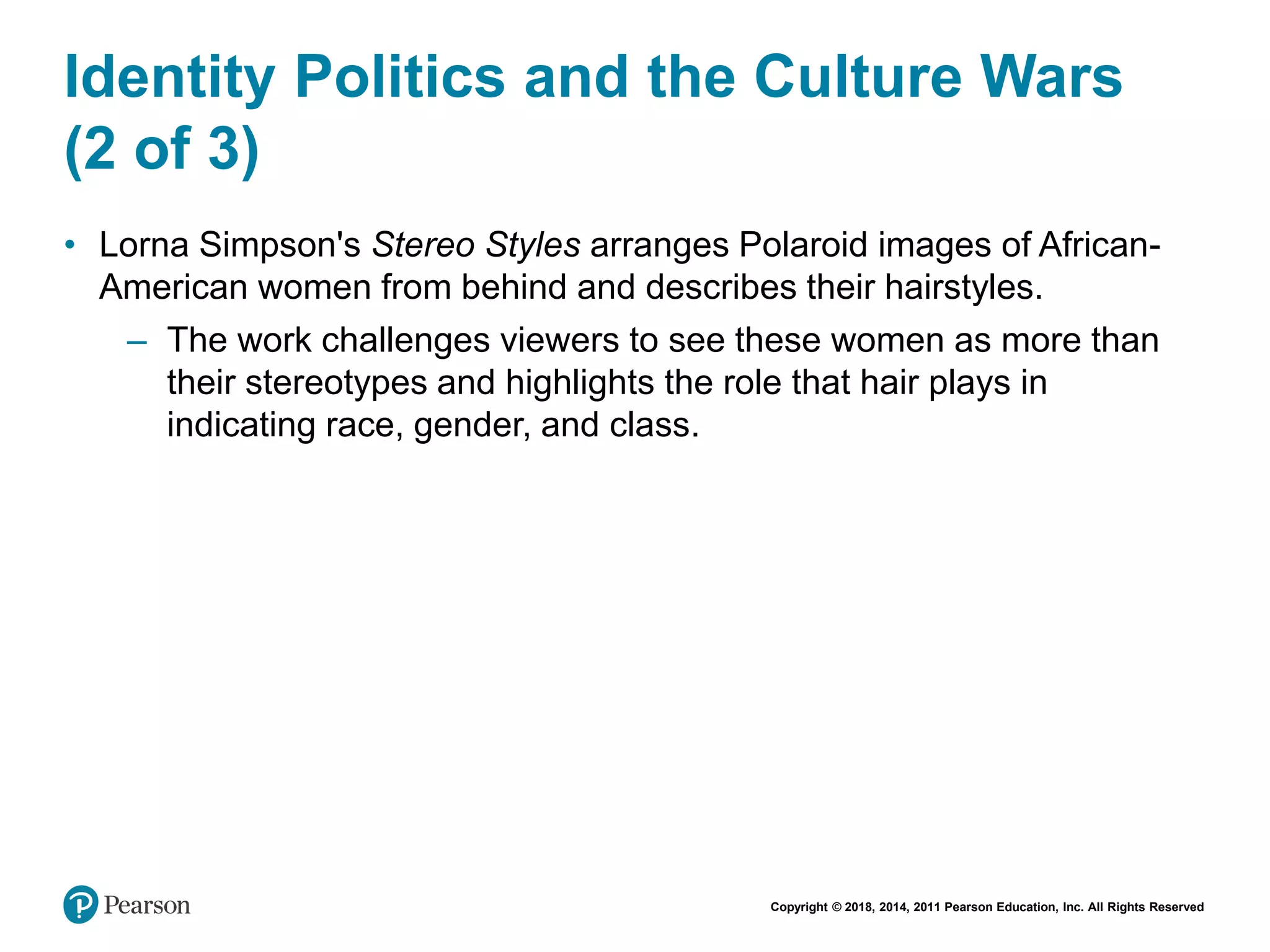 Copyright © 2018, 2014, 2011 Pearson Education, Inc. All Rights Reserved
Identity Politics and the Culture Wars
(2 of 3)
• Lorna Simpson's Stereo Styles arranges Polaroid images of African-
American women from behind and describes their hairstyles.
– The work challenges viewers to see these women as more than
their stereotypes and highlights the role that hair plays in
indicating race, gender, and class.
 