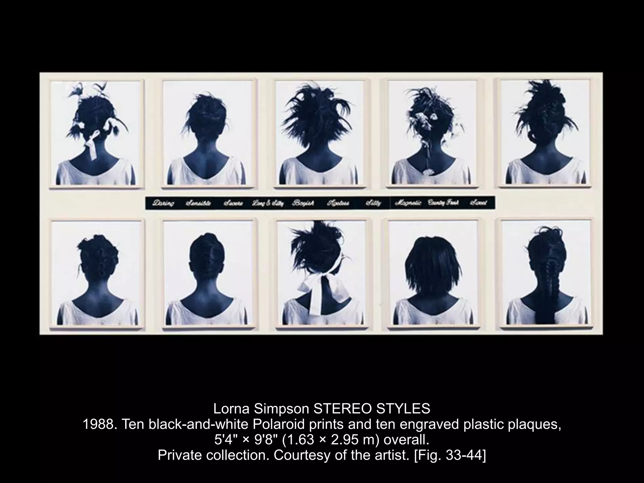Lorna Simpson STEREO STYLES
1988. Ten black-and-white Polaroid prints and ten engraved plastic plaques,
5'4" × 9'8" (1.63 × 2.95 m) overall.
Private collection. Courtesy of the artist. [Fig. 33-44]
 