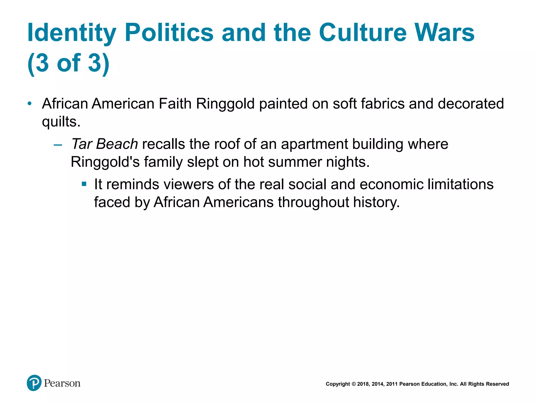 Copyright © 2018, 2014, 2011 Pearson Education, Inc. All Rights Reserved
Identity Politics and the Culture Wars
(3 of 3)
• African American Faith Ringgold painted on soft fabrics and decorated
quilts.
– Tar Beach recalls the roof of an apartment building where
Ringgold's family slept on hot summer nights.
 It reminds viewers of the real social and economic limitations
faced by African Americans throughout history.
 