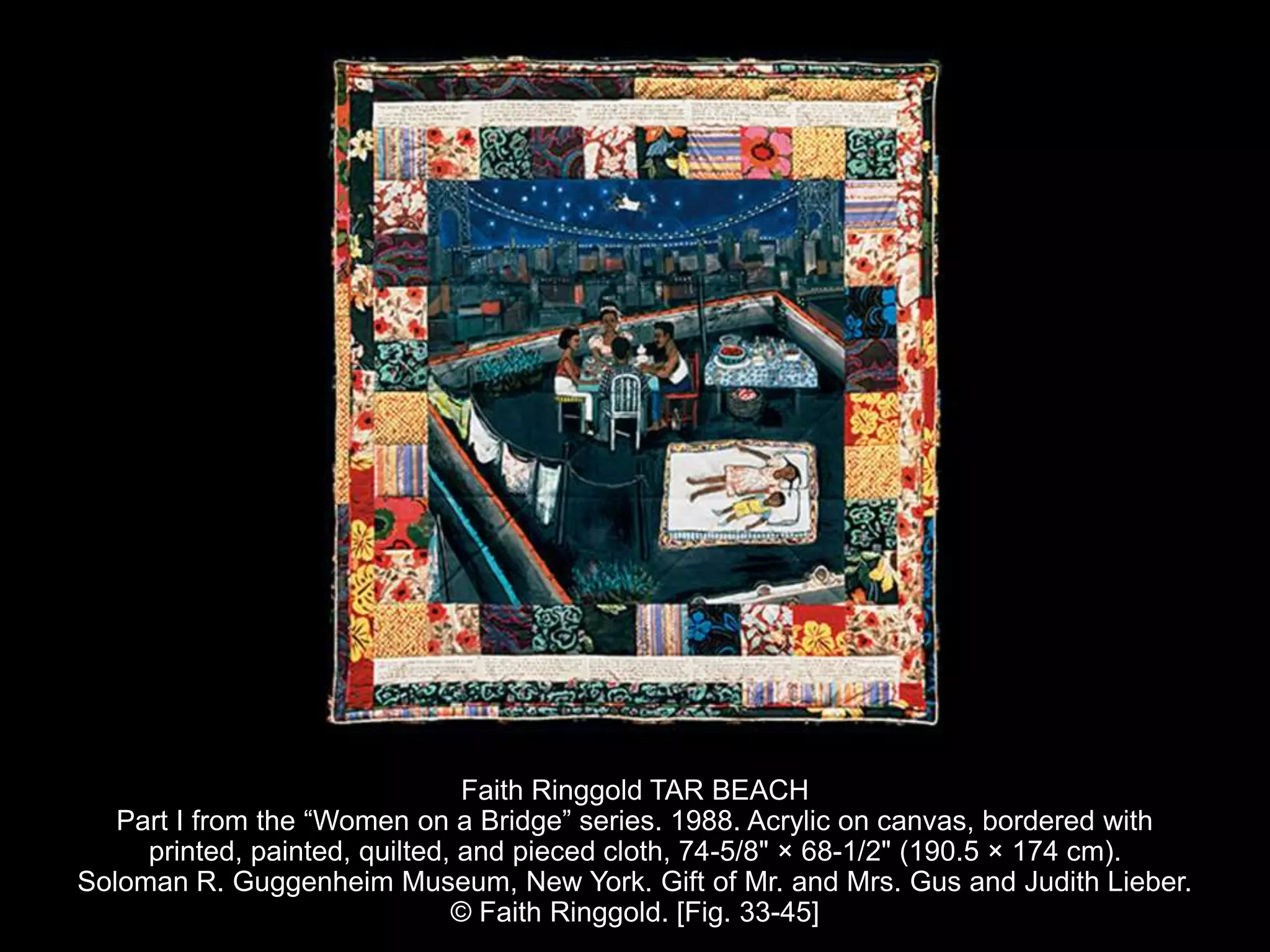 Faith Ringgold TAR BEACH
Part I from the “Women on a Bridge” series. 1988. Acrylic on canvas, bordered with
printed, painted, quilted, and pieced cloth, 74-5/8" × 68-1/2" (190.5 × 174 cm).
Soloman R. Guggenheim Museum, New York. Gift of Mr. and Mrs. Gus and Judith Lieber.
© Faith Ringgold. [Fig. 33-45]
 
