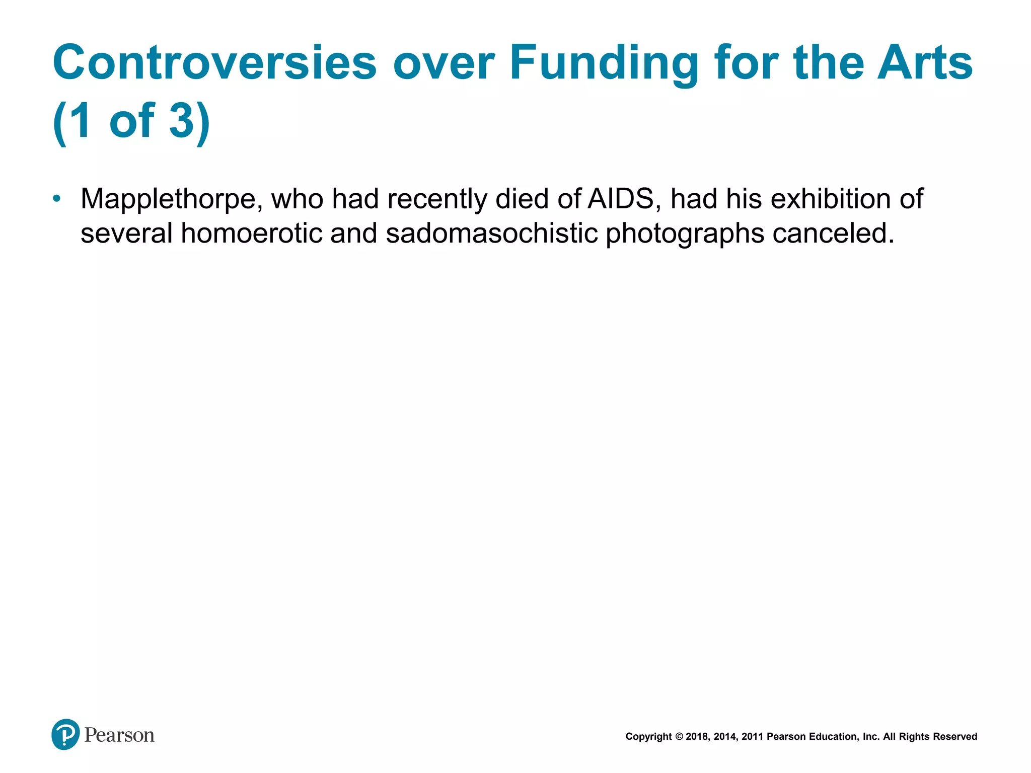 Copyright © 2018, 2014, 2011 Pearson Education, Inc. All Rights Reserved
Controversies over Funding for the Arts
(1 of 3)
• Mapplethorpe, who had recently died of AIDS, had his exhibition of
several homoerotic and sadomasochistic photographs canceled.
 