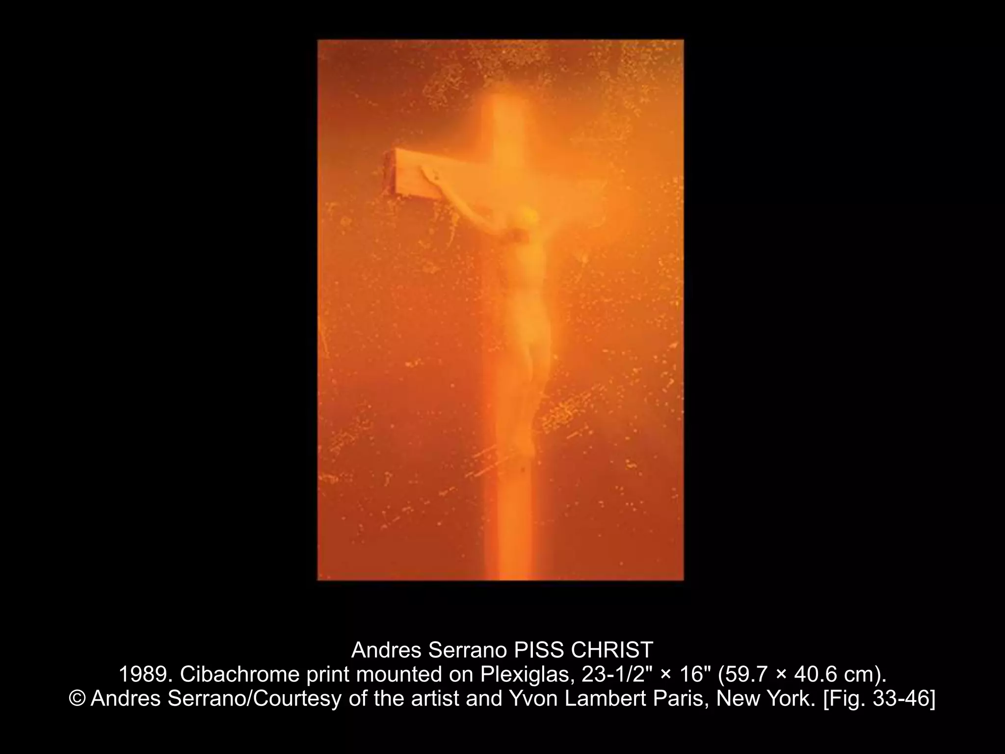 Andres Serrano PISS CHRIST
1989. Cibachrome print mounted on Plexiglas, 23-1/2" × 16" (59.7 × 40.6 cm).
© Andres Serrano/Courtesy of the artist and Yvon Lambert Paris, New York. [Fig. 33-46]
 