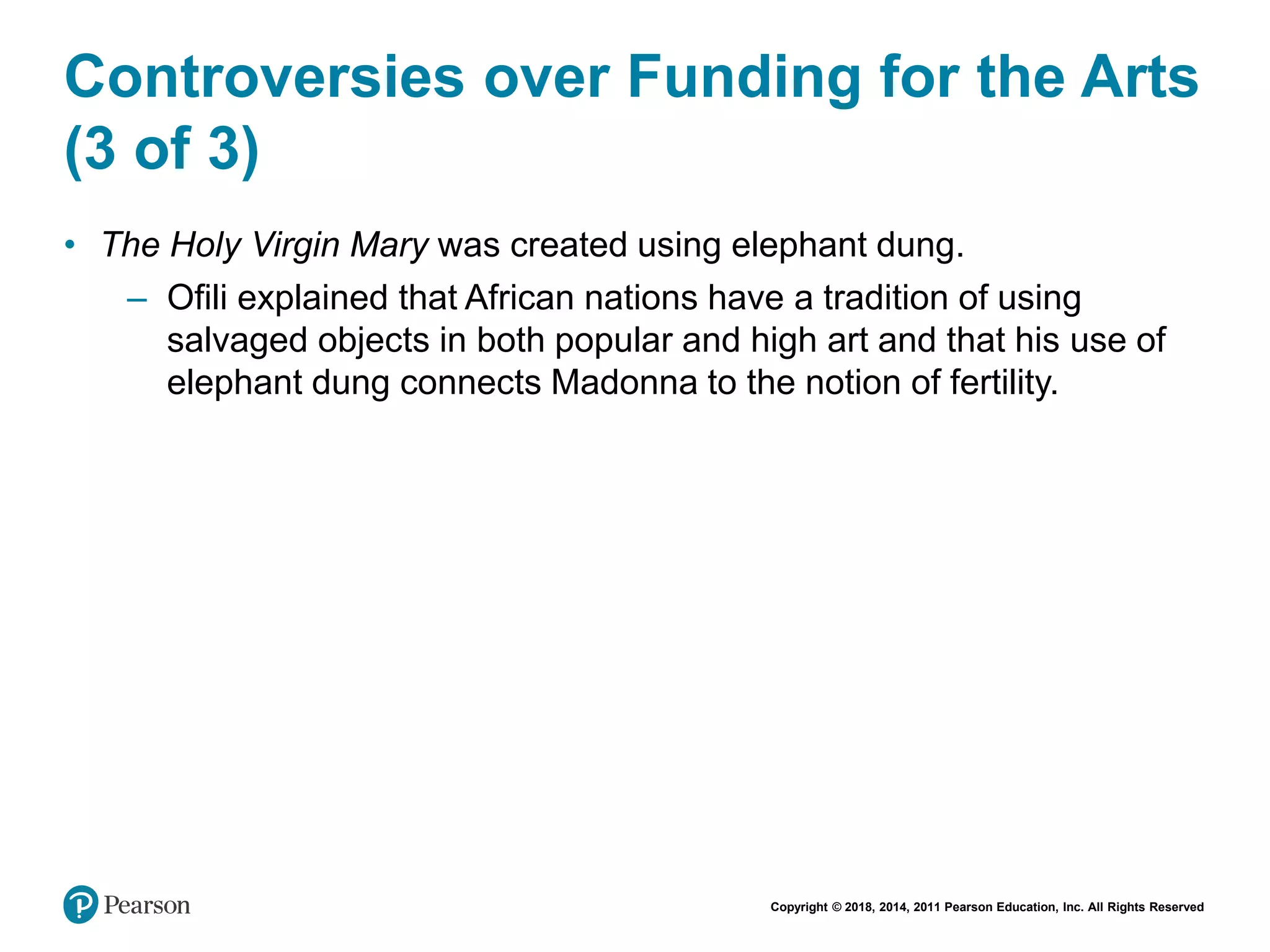 Copyright © 2018, 2014, 2011 Pearson Education, Inc. All Rights Reserved
Controversies over Funding for the Arts
(3 of 3)
• The Holy Virgin Mary was created using elephant dung.
– Ofili explained that African nations have a tradition of using
salvaged objects in both popular and high art and that his use of
elephant dung connects Madonna to the notion of fertility.
 
