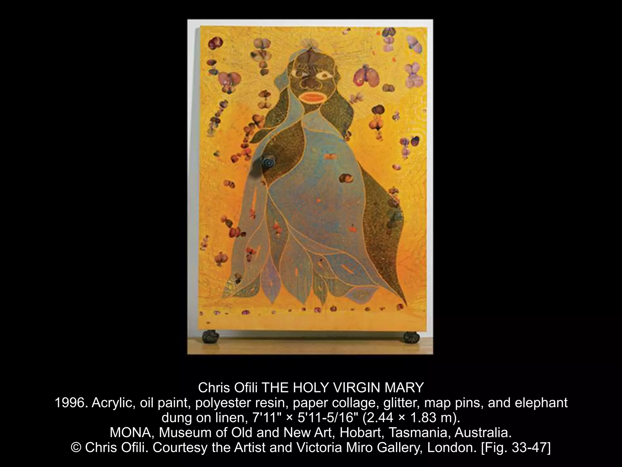 Chris Ofili THE HOLY VIRGIN MARY
1996. Acrylic, oil paint, polyester resin, paper collage, glitter, map pins, and elephant
dung on linen, 7'11" × 5'11-5/16" (2.44 × 1.83 m).
MONA, Museum of Old and New Art, Hobart, Tasmania, Australia.
© Chris Ofili. Courtesy the Artist and Victoria Miro Gallery, London. [Fig. 33-47]
 