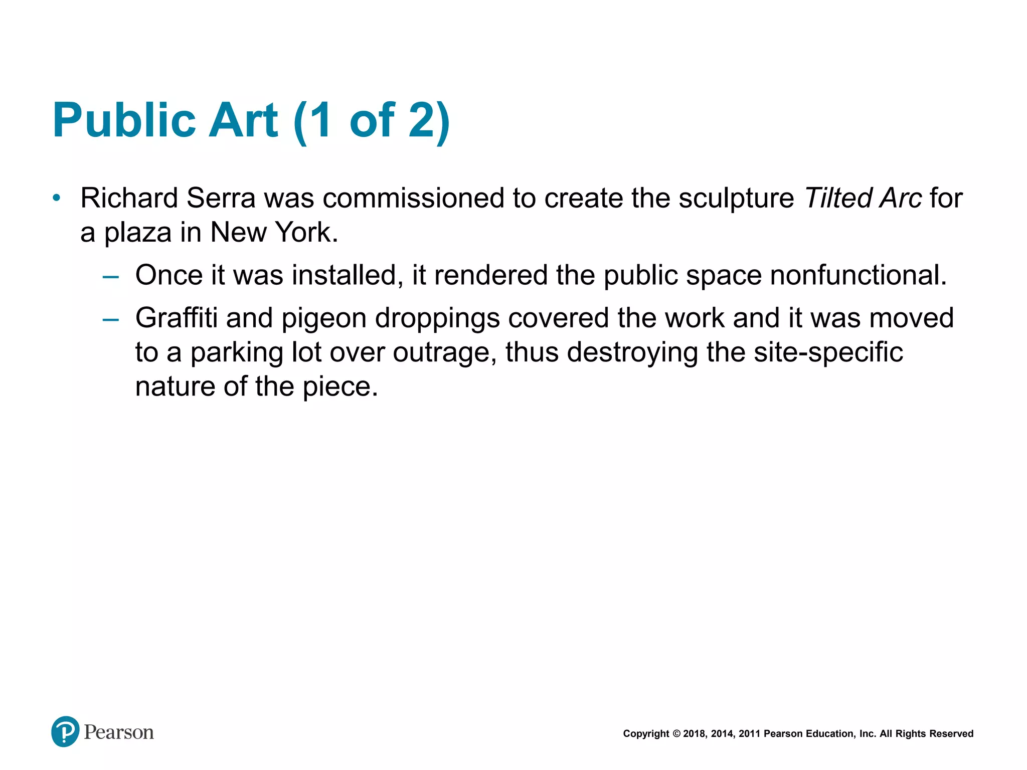 Copyright © 2018, 2014, 2011 Pearson Education, Inc. All Rights Reserved
Public Art (1 of 2)
• Richard Serra was commissioned to create the sculpture Tilted Arc for
a plaza in New York.
– Once it was installed, it rendered the public space nonfunctional.
– Graffiti and pigeon droppings covered the work and it was moved
to a parking lot over outrage, thus destroying the site-specific
nature of the piece.
 