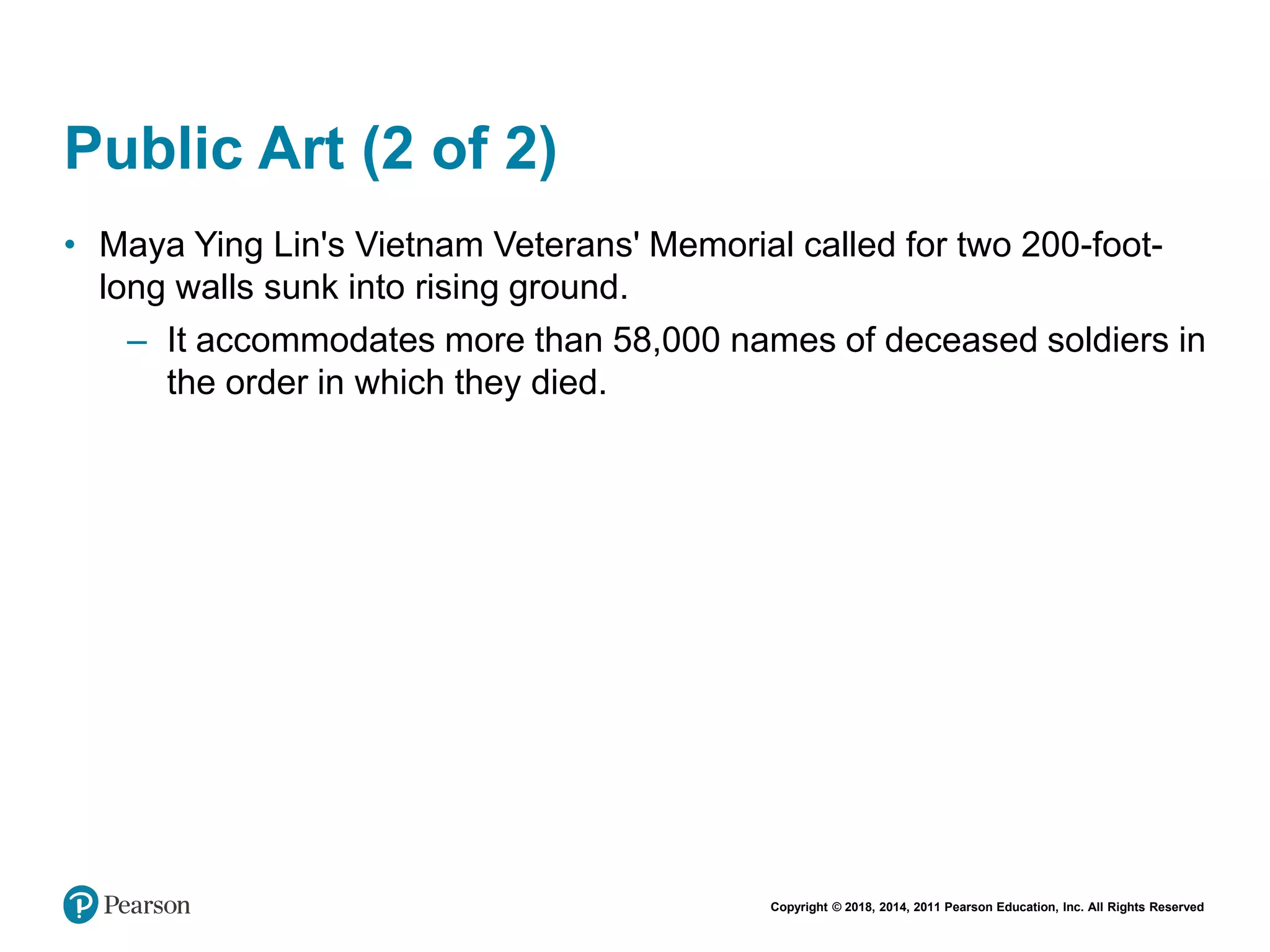 Copyright © 2018, 2014, 2011 Pearson Education, Inc. All Rights Reserved
Public Art (2 of 2)
• Maya Ying Lin's Vietnam Veterans' Memorial called for two 200-foot-
long walls sunk into rising ground.
– It accommodates more than 58,000 names of deceased soldiers in
the order in which they died.
 