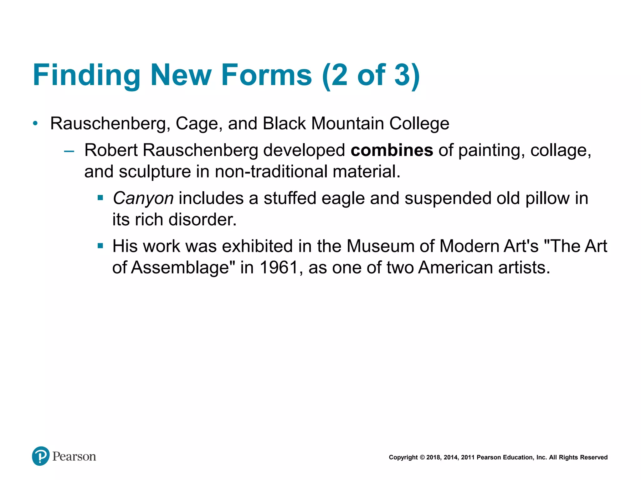 Copyright © 2018, 2014, 2011 Pearson Education, Inc. All Rights Reserved
Finding New Forms (2 of 3)
• Rauschenberg, Cage, and Black Mountain College
– Robert Rauschenberg developed combines of painting, collage,
and sculpture in non-traditional material.
 Canyon includes a stuffed eagle and suspended old pillow in
its rich disorder.
 His work was exhibited in the Museum of Modern Art's "The Art
of Assemblage" in 1961, as one of two American artists.
 