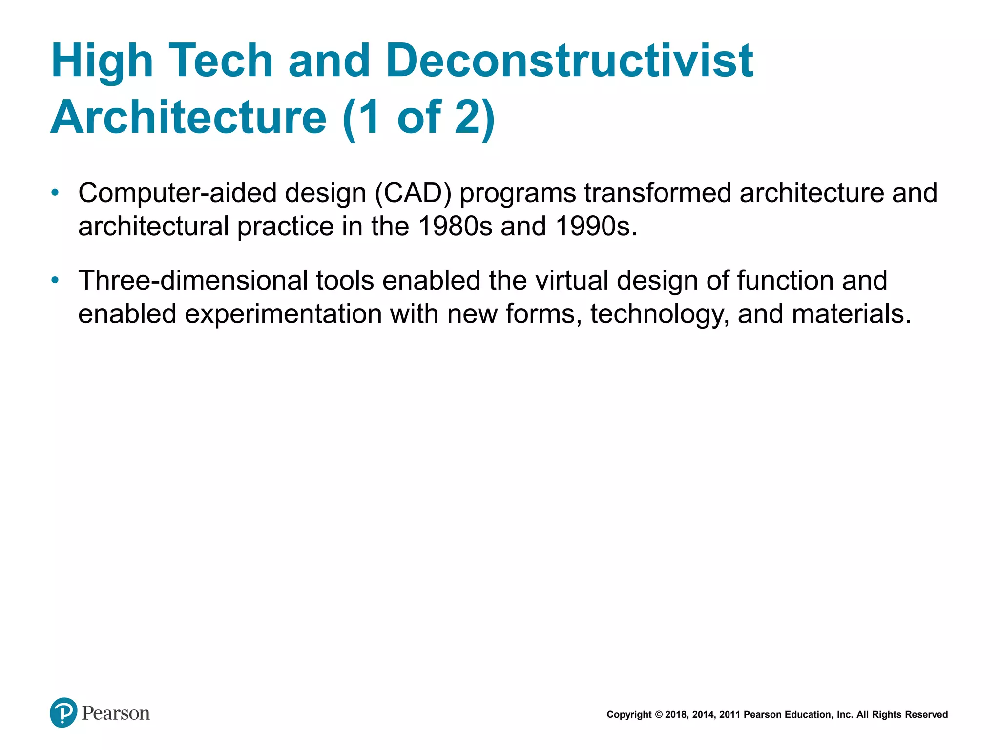 Copyright © 2018, 2014, 2011 Pearson Education, Inc. All Rights Reserved
High Tech and Deconstructivist
Architecture (1 of 2)
• Computer-aided design (CAD) programs transformed architecture and
architectural practice in the 1980s and 1990s.
• Three-dimensional tools enabled the virtual design of function and
enabled experimentation with new forms, technology, and materials.
 
