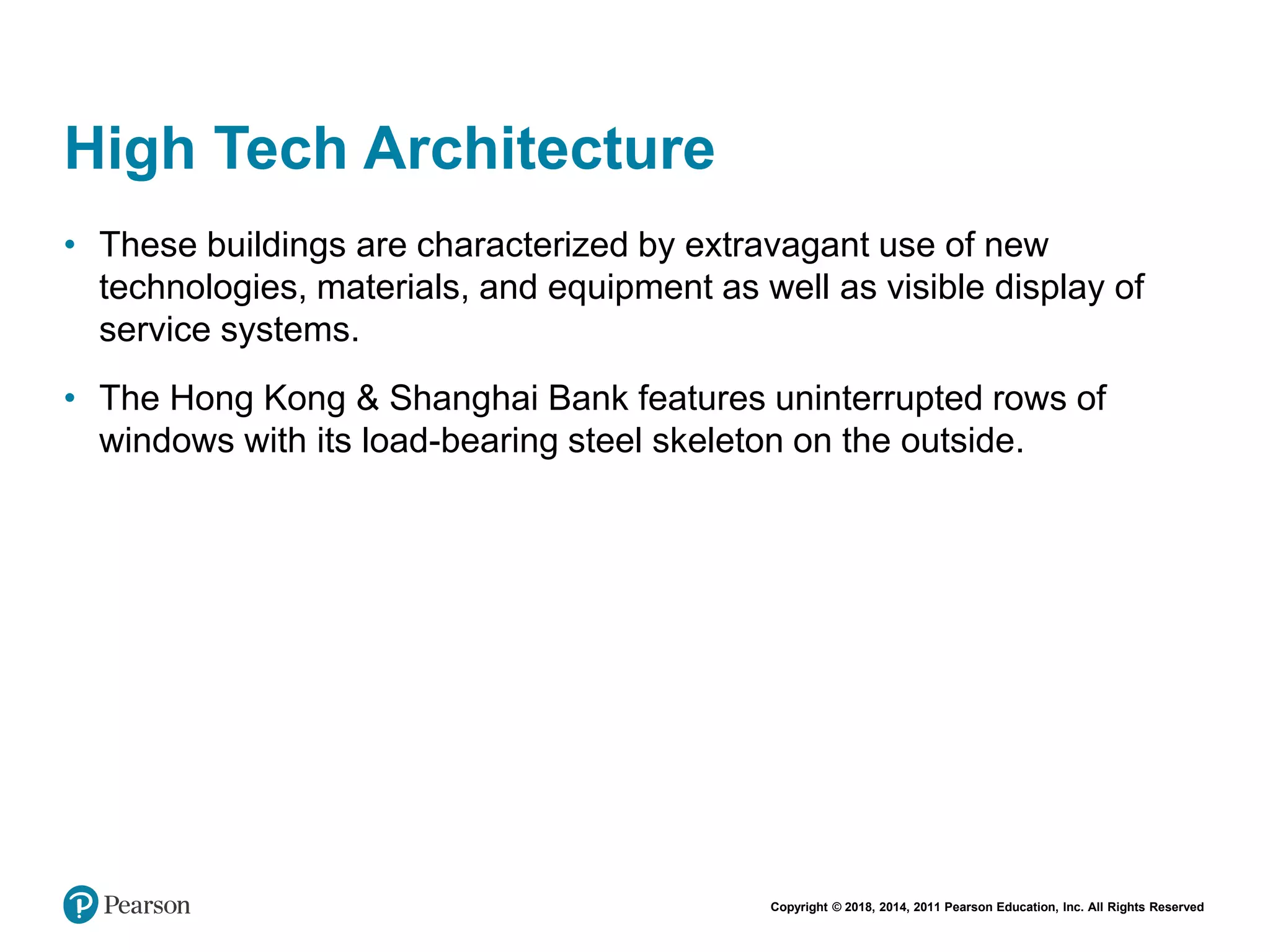 Copyright © 2018, 2014, 2011 Pearson Education, Inc. All Rights Reserved
High Tech Architecture
• These buildings are characterized by extravagant use of new
technologies, materials, and equipment as well as visible display of
service systems.
• The Hong Kong & Shanghai Bank features uninterrupted rows of
windows with its load-bearing steel skeleton on the outside.
 