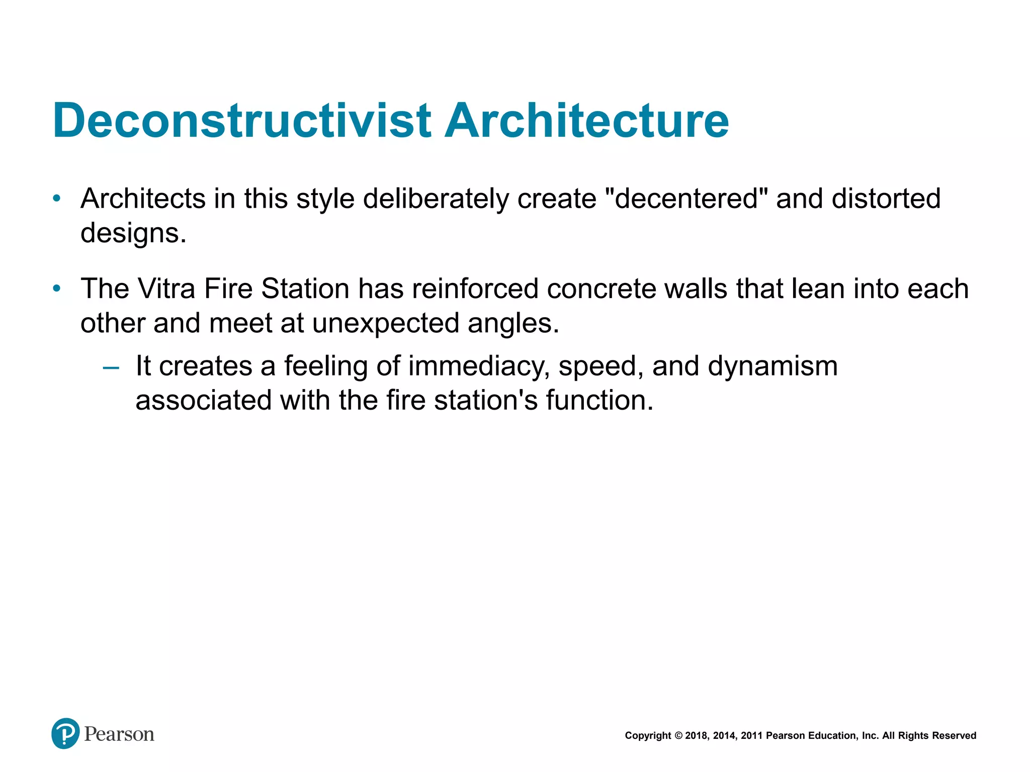 Copyright © 2018, 2014, 2011 Pearson Education, Inc. All Rights Reserved
Deconstructivist Architecture
• Architects in this style deliberately create "decentered" and distorted
designs.
• The Vitra Fire Station has reinforced concrete walls that lean into each
other and meet at unexpected angles.
– It creates a feeling of immediacy, speed, and dynamism
associated with the fire station's function.
 