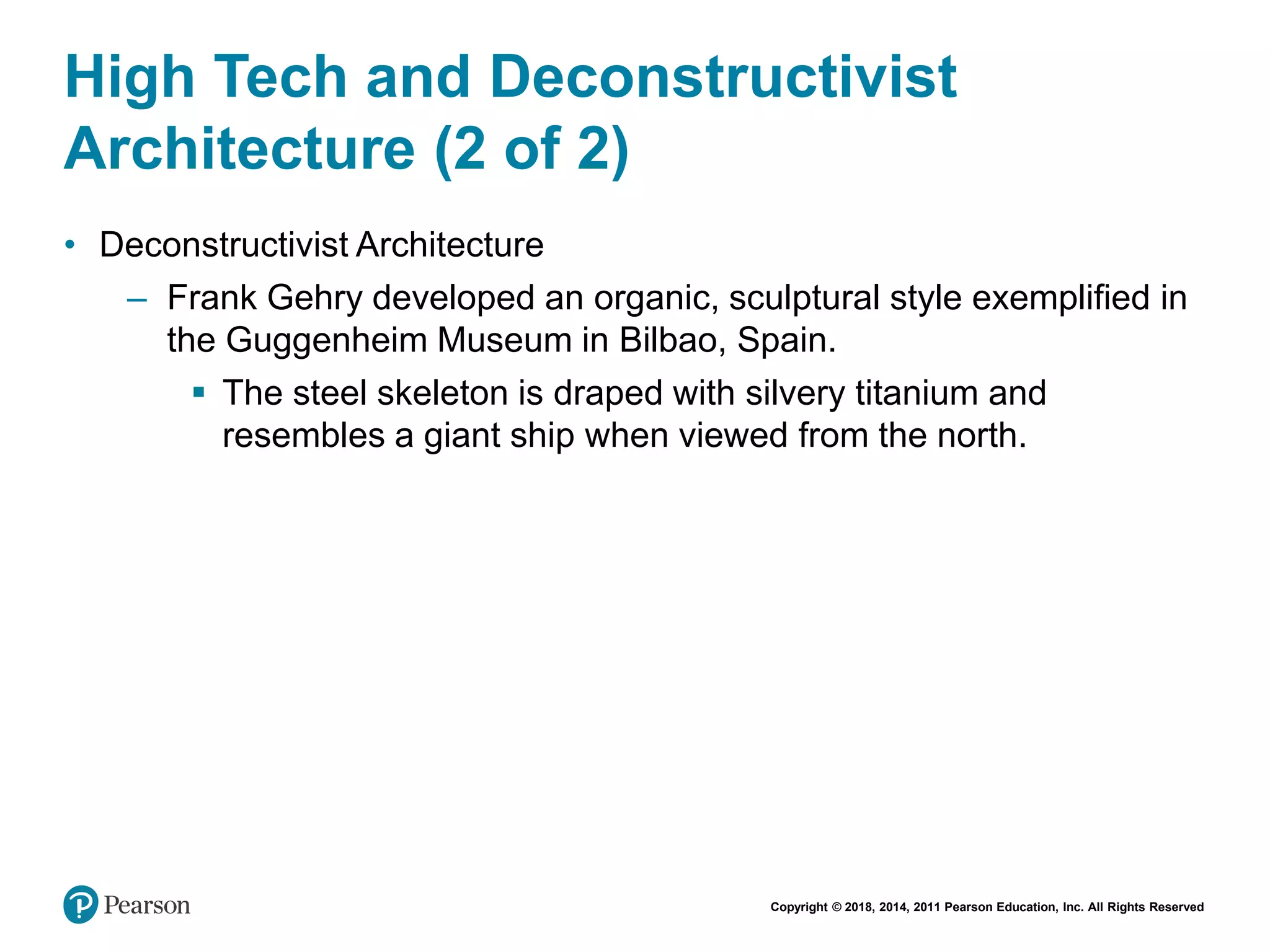 Copyright © 2018, 2014, 2011 Pearson Education, Inc. All Rights Reserved
High Tech and Deconstructivist
Architecture (2 of 2)
• Deconstructivist Architecture
– Frank Gehry developed an organic, sculptural style exemplified in
the Guggenheim Museum in Bilbao, Spain.
 The steel skeleton is draped with silvery titanium and
resembles a giant ship when viewed from the north.
 