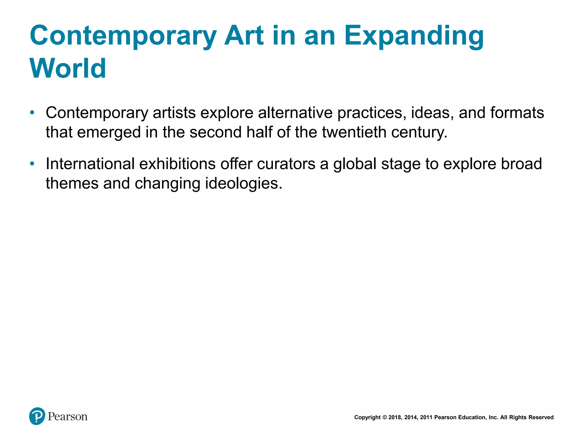 Copyright © 2018, 2014, 2011 Pearson Education, Inc. All Rights Reserved
Contemporary Art in an Expanding
World
• Contemporary artists explore alternative practices, ideas, and formats
that emerged in the second half of the twentieth century.
• International exhibitions offer curators a global stage to explore broad
themes and changing ideologies.
 