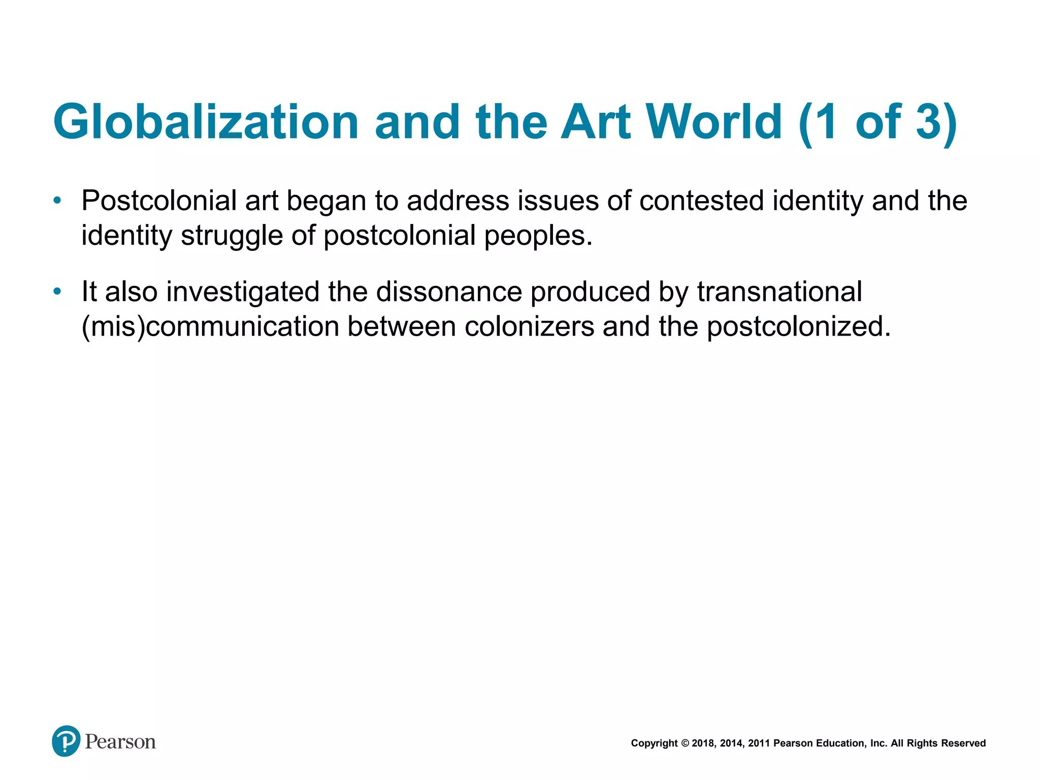 Copyright © 2018, 2014, 2011 Pearson Education, Inc. All Rights Reserved
Globalization and the Art World (1 of 3)
• Postcolonial art began to address issues of contested identity and the
identity struggle of postcolonial peoples.
• It also investigated the dissonance produced by transnational
(mis)communication between colonizers and the postcolonized.
 