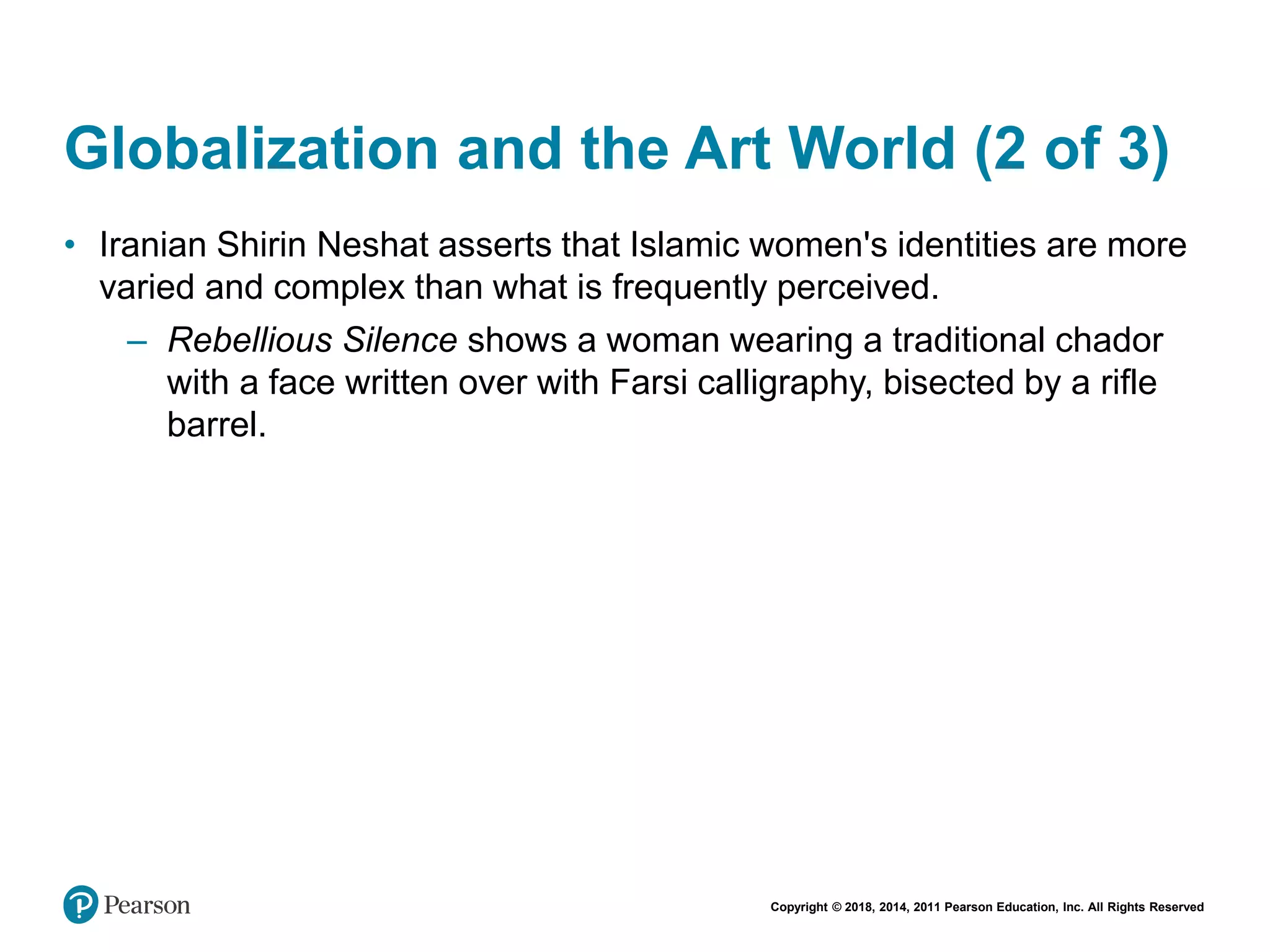 Copyright © 2018, 2014, 2011 Pearson Education, Inc. All Rights Reserved
Globalization and the Art World (2 of 3)
• Iranian Shirin Neshat asserts that Islamic women's identities are more
varied and complex than what is frequently perceived.
– Rebellious Silence shows a woman wearing a traditional chador
with a face written over with Farsi calligraphy, bisected by a rifle
barrel.
 