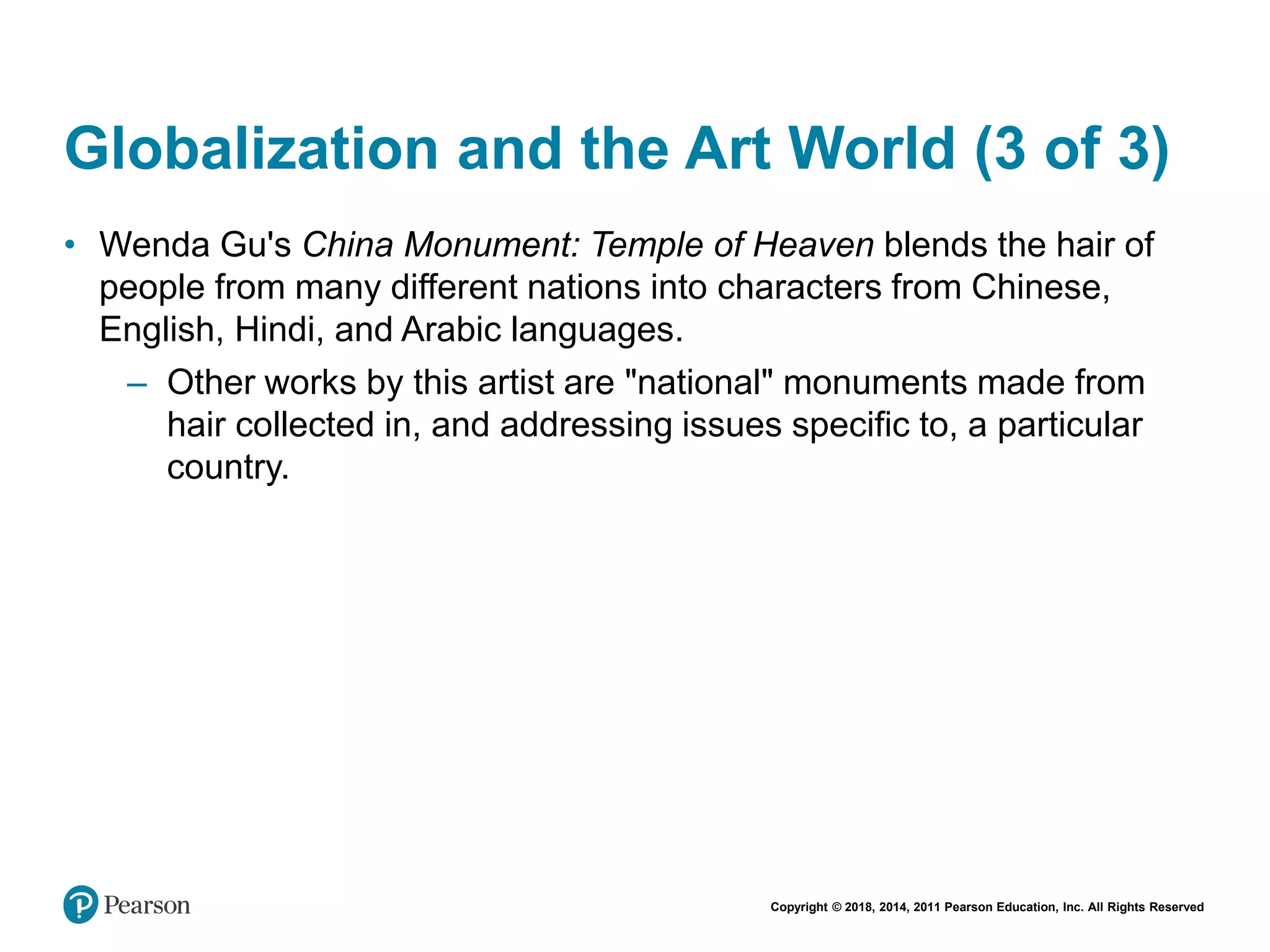 Copyright © 2018, 2014, 2011 Pearson Education, Inc. All Rights Reserved
Globalization and the Art World (3 of 3)
• Wenda Gu's China Monument: Temple of Heaven blends the hair of
people from many different nations into characters from Chinese,
English, Hindi, and Arabic languages.
– Other works by this artist are "national" monuments made from
hair collected in, and addressing issues specific to, a particular
country.
 