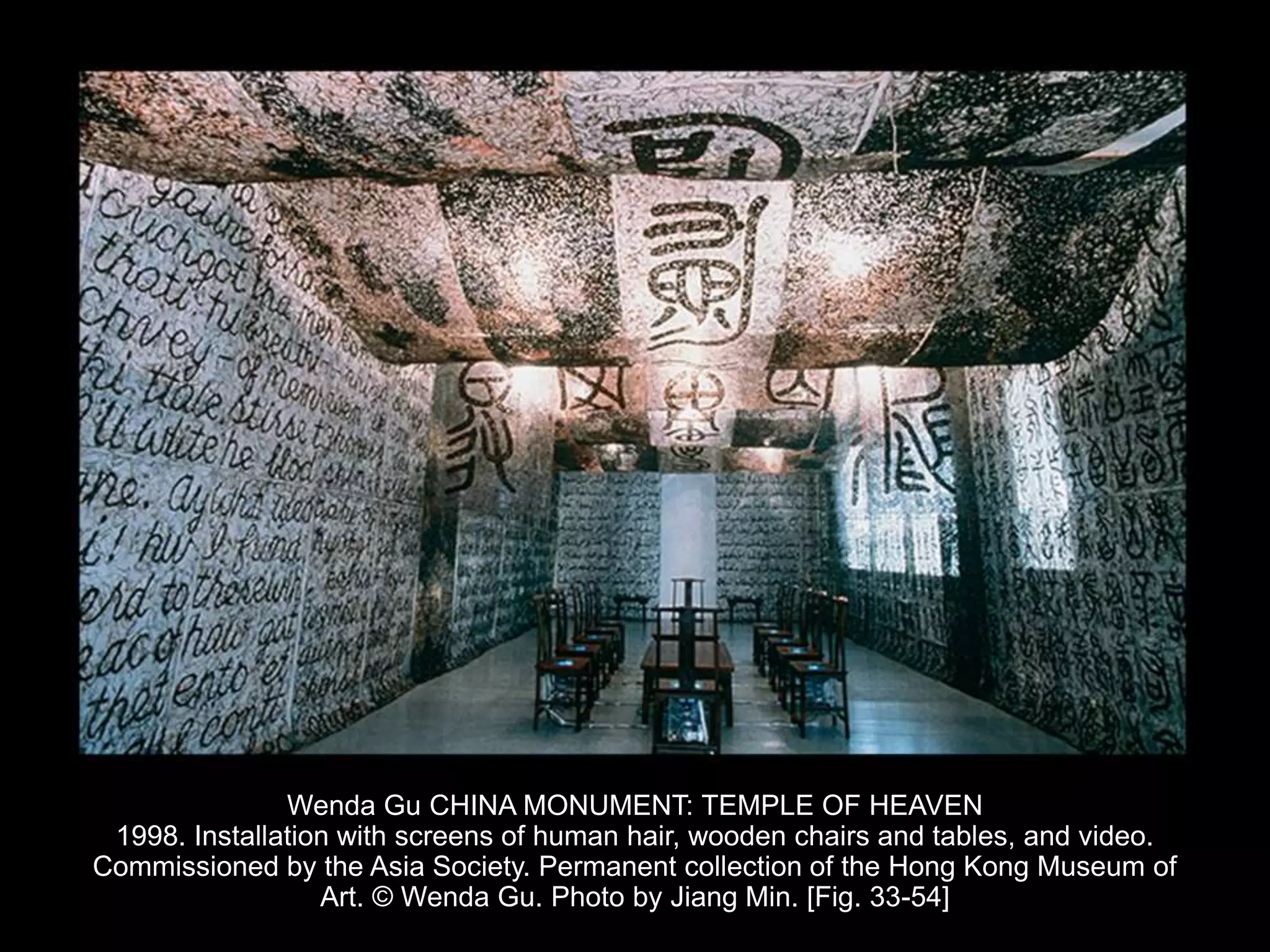 Wenda Gu CHINA MONUMENT: TEMPLE OF HEAVEN
1998. Installation with screens of human hair, wooden chairs and tables, and video.
Commissioned by the Asia Society. Permanent collection of the Hong Kong Museum of
Art. © Wenda Gu. Photo by Jiang Min. [Fig. 33-54]
 