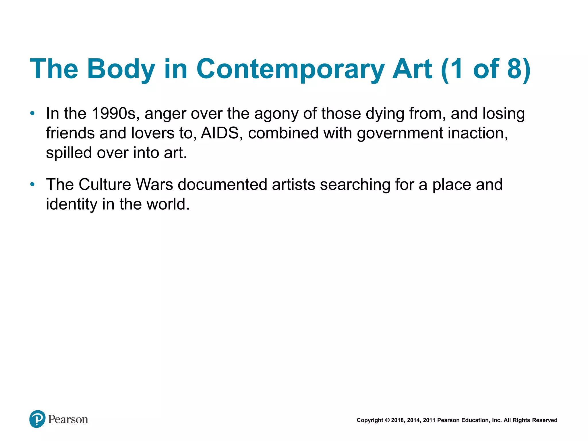 Copyright © 2018, 2014, 2011 Pearson Education, Inc. All Rights Reserved
The Body in Contemporary Art (1 of 8)
• In the 1990s, anger over the agony of those dying from, and losing
friends and lovers to, AIDS, combined with government inaction,
spilled over into art.
• The Culture Wars documented artists searching for a place and
identity in the world.
 