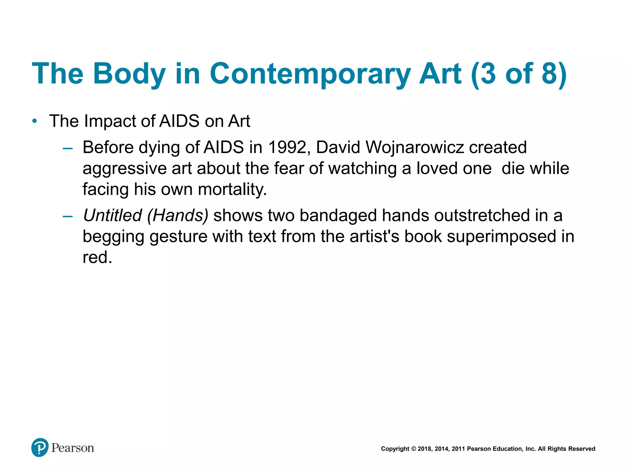 Copyright © 2018, 2014, 2011 Pearson Education, Inc. All Rights Reserved
The Body in Contemporary Art (3 of 8)
• The Impact of AIDS on Art
– Before dying of AIDS in 1992, David Wojnarowicz created
aggressive art about the fear of watching a loved one die while
facing his own mortality.
– Untitled (Hands) shows two bandaged hands outstretched in a
begging gesture with text from the artist's book superimposed in
red.
 