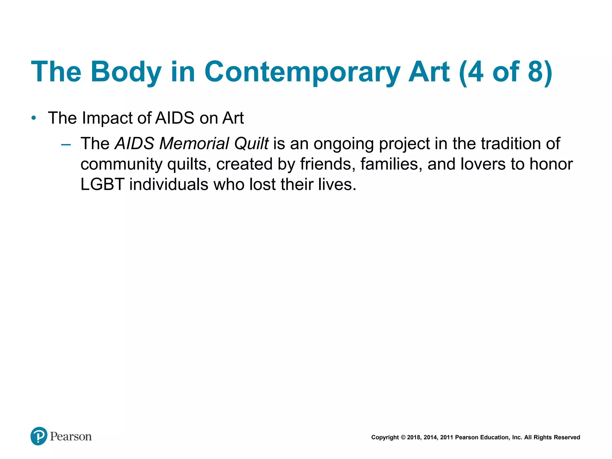Copyright © 2018, 2014, 2011 Pearson Education, Inc. All Rights Reserved
The Body in Contemporary Art (4 of 8)
• The Impact of AIDS on Art
– The AIDS Memorial Quilt is an ongoing project in the tradition of
community quilts, created by friends, families, and lovers to honor
LGBT individuals who lost their lives.
 