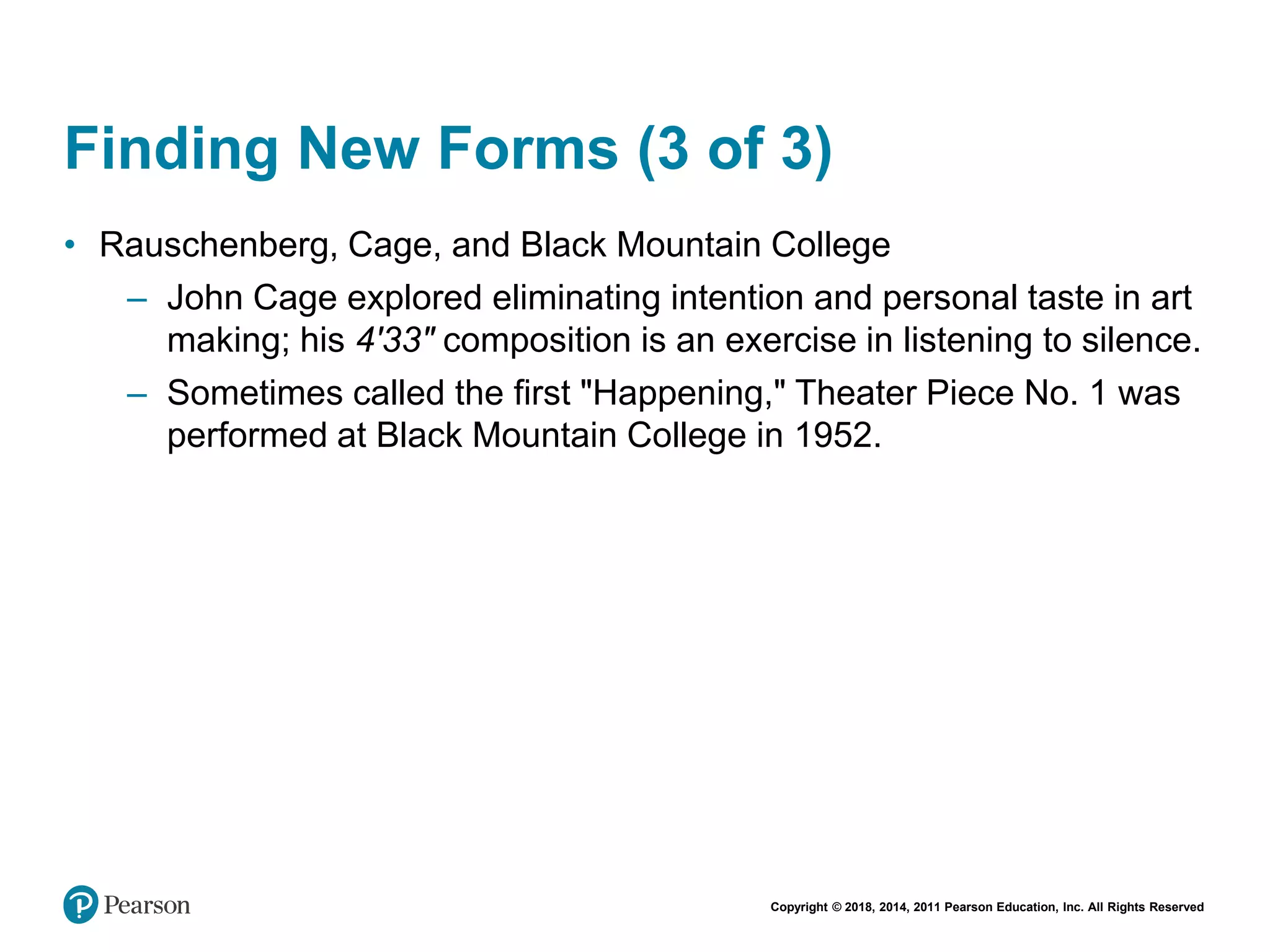 Copyright © 2018, 2014, 2011 Pearson Education, Inc. All Rights Reserved
Finding New Forms (3 of 3)
• Rauschenberg, Cage, and Black Mountain College
– John Cage explored eliminating intention and personal taste in art
making; his 4'33" composition is an exercise in listening to silence.
– Sometimes called the first "Happening," Theater Piece No. 1 was
performed at Black Mountain College in 1952.
 