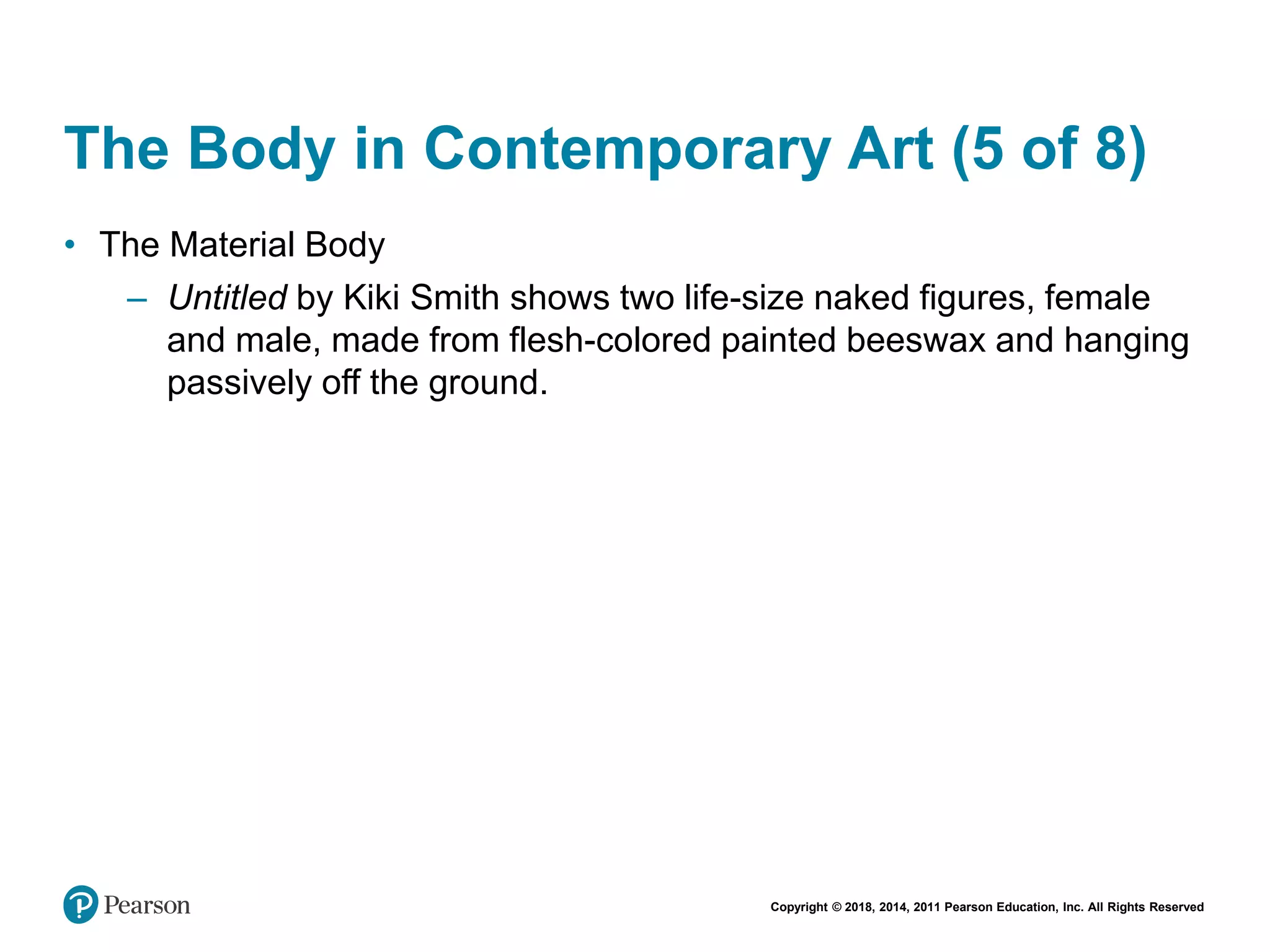 Copyright © 2018, 2014, 2011 Pearson Education, Inc. All Rights Reserved
The Body in Contemporary Art (5 of 8)
• The Material Body
– Untitled by Kiki Smith shows two life-size naked figures, female
and male, made from flesh-colored painted beeswax and hanging
passively off the ground.
 