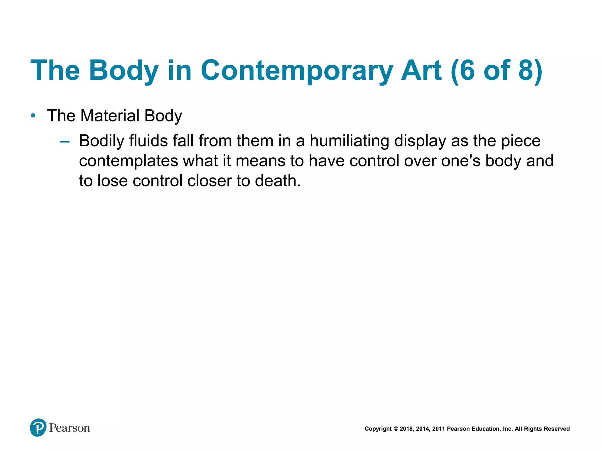 Copyright © 2018, 2014, 2011 Pearson Education, Inc. All Rights Reserved
The Body in Contemporary Art (6 of 8)
• The Material Body
– Bodily fluids fall from them in a humiliating display as the piece
contemplates what it means to have control over one's body and
to lose control closer to death.
 